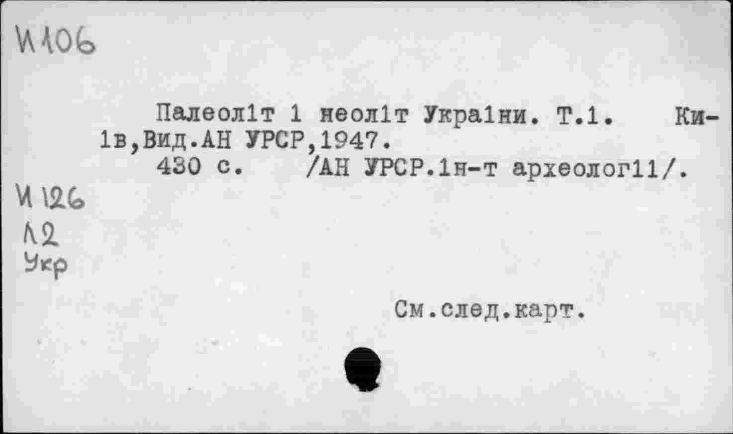 ﻿ш
Палеоліт 1 неоліт України. Т.1. Київ, Вид. АН УРСР,1947.
430 с. /АН УРСР.Ін-т археології/.
Ш
№
У ер
См.след.карт.